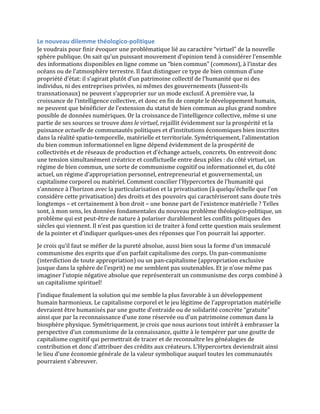 Le	
  nouveau	
  dilemme	
  théologico-­‐politique	
  
Je	
  voudrais	
  pour	
  finir	
  évoquer	
  une	
  problématique	
  lié	
  au	
  caractère	
  “virtuel”	
  de	
  la	
  nouvelle	
  
sphère	
  publique.	
  On	
  sait	
  qu’un	
  puissant	
  mouvement	
  d’opinion	
  tend	
  à	
  considérer	
  l’ensemble	
  
des	
  informations	
  disponibles	
  en	
  ligne	
  comme	
  un	
  “bien	
  commun”	
  (commons),	
  à	
  l’instar	
  des	
  
océans	
  ou	
  de	
  l’atmosphère	
  terrestre.	
  Il	
  faut	
  distinguer	
  ce	
  type	
  de	
  bien	
  commun	
  d’une	
  
propriété	
  d’état:	
  il	
  s’agirait	
  plutôt	
  d’un	
  patrimoine	
  collectif	
  de	
  l’humanité	
  que	
  ni	
  des	
  
individus,	
  ni	
  des	
  entreprises	
  privées,	
  ni	
  mêmes	
  des	
  gouvernements	
  (fussent-­‐ils	
  
transnationaux)	
  ne	
  peuvent	
  s’approprier	
  sur	
  un	
  mode	
  exclusif.	
  A	
  première	
  vue,	
  la	
  
croissance	
  de	
  l’intelligence	
  collective,	
  et	
  donc	
  en	
  fin	
  de	
  compte	
  le	
  développement	
  humain,	
  
ne	
  peuvent	
  que	
  bénéficier	
  de	
  l’extension	
  du	
  statut	
  de	
  bien	
  commun	
  au	
  plus	
  grand	
  nombre	
  
possible	
  de	
  données	
  numériques.	
  Or	
  la	
  croissance	
  de	
  l’intelligence	
  collective,	
  même	
  si	
  une	
  
partie	
  de	
  ses	
  sources	
  se	
  trouve	
  dans	
  le	
  virtuel,	
  rejaillit	
  évidemment	
  sur	
  la	
  prospérité	
  et	
  la	
  
puissance	
  actuelle	
  de	
  communautés	
  politiques	
  et	
  d’institutions	
  économiques	
  bien	
  inscrites	
  
dans	
  la	
  réalité	
  spatio-­‐temporelle,	
  matérielle	
  et	
  territoriale.	
  Symétriquement,	
  l’alimentation	
  
du	
  bien	
  commun	
  informationnel	
  en	
  ligne	
  dépend	
  évidemment	
  de	
  la	
  prospérité	
  de	
  
collectivités	
  et	
  de	
  réseaux	
  de	
  production	
  et	
  d’échange	
  actuels,	
  concrets.	
  On	
  entrevoit	
  donc	
  
une	
  tension	
  simultanément	
  créatrice	
  et	
  conflictuelle	
  entre	
  deux	
  pôles	
  :	
  du	
  côté	
  virtuel,	
  un	
  
régime	
  de	
  bien	
  commun,	
  une	
  sorte	
  de	
  communisme	
  cognitif	
  ou	
  informationnel	
  et,	
  du	
  côté	
  
actuel,	
  un	
  régime	
  d’appropriation	
  personnel,	
  entrepreneurial	
  et	
  gouvernemental,	
  un	
  
capitalisme	
  corporel	
  ou	
  matériel.	
  Comment	
  concilier	
  l’Hypercortex	
  de	
  l’humanité	
  qui	
  
s’annonce	
  à	
  l’horizon	
  avec	
  la	
  particularisation	
  et	
  la	
  privatisation	
  (à	
  quelqu’échelle	
  que	
  l’on	
  
considère	
  cette	
  privatisation)	
  des	
  droits	
  et	
  des	
  pouvoirs	
  qui	
  caractériseront	
  sans	
  doute	
  très	
  
longtemps	
  –	
  et	
  certainement	
  à	
  bon	
  droit	
  –	
  une	
  bonne	
  part	
  de	
  l’existence	
  matérielle	
  ?	
  Telles	
  
sont,	
  à	
  mon	
  sens,	
  les	
  données	
  fondamentales	
  du	
  nouveau	
  problème	
  théologico-­‐politique,	
  un	
  
problème	
  qui	
  est	
  peut-­‐être	
  de	
  nature	
  à	
  polariser	
  durablement	
  les	
  conflits	
  politiques	
  des	
  
siècles	
  qui	
  viennent.	
  Il	
  n’est	
  pas	
  question	
  ici	
  de	
  traiter	
  à	
  fond	
  cette	
  question	
  mais	
  seulement	
  
de	
  la	
  pointer	
  et	
  d’indiquer	
  quelques-­‐unes	
  des	
  réponses	
  que	
  l’on	
  pourrait	
  lui	
  apporter.	
  	
  
Je	
  crois	
  qu’il	
  faut	
  se	
  méfier	
  de	
  la	
  pureté	
  absolue,	
  aussi	
  bien	
  sous	
  la	
  forme	
  d’un	
  immaculé	
  
communisme	
  des	
  esprits	
  que	
  d’un	
  parfait	
  capitalisme	
  des	
  corps.	
  Un	
  pan-­‐communisme	
  
(interdiction	
  de	
  toute	
  appropriation)	
  ou	
  un	
  pan-­‐capitalisme	
  (appropriation	
  exclusive	
  
jusque	
  dans	
  la	
  sphère	
  de	
  l’esprit)	
  ne	
  me	
  semblent	
  pas	
  soutenables.	
  Et	
  je	
  n’ose	
  même	
  pas	
  
imaginer	
  l’utopie	
  négative	
  absolue	
  que	
  représenterait	
  un	
  communisme	
  des	
  corps	
  combiné	
  à	
  
un	
  capitalisme	
  spirituel!	
  
J’indique	
  finalement	
  la	
  solution	
  qui	
  me	
  semble	
  la	
  plus	
  favorable	
  à	
  un	
  développement	
  
humain	
  harmonieux.	
  Le	
  capitalisme	
  corporel	
  et	
  le	
  jeu	
  légitime	
  de	
  l’appropriation	
  matérielle	
  
devraient	
  être	
  humanisés	
  par	
  une	
  goutte	
  d’entraide	
  ou	
  de	
  solidarité	
  concrète	
  “gratuite”	
  
ainsi	
  que	
  par	
  la	
  reconnaissance	
  d’une	
  zone	
  réservée	
  ou	
  d’un	
  patrimoine	
  commun	
  dans	
  la	
  
biosphère	
  physique.	
  Symétriquement,	
  je	
  crois	
  que	
  nous	
  aurions	
  tout	
  intérêt	
  à	
  embrasser	
  la	
  
perspective	
  d’un	
  communisme	
  de	
  la	
  connaissance,	
  quitte	
  à	
  le	
  tempérer	
  par	
  une	
  goutte	
  de	
  
capitalisme	
  cognitif	
  qui	
  permettrait	
  de	
  tracer	
  et	
  de	
  reconnaître	
  les	
  généalogies	
  de	
  
contribution	
  et	
  donc	
  d’attribuer	
  des	
  crédits	
  aux	
  créateurs.	
  L’Hypercortex	
  deviendrait	
  ainsi	
  
le	
  lieu	
  d’une	
  économie	
  générale	
  de	
  la	
  valeur	
  symbolique	
  auquel	
  toutes	
  les	
  communautés	
  
pourraient	
  s’abreuver.	
  
 