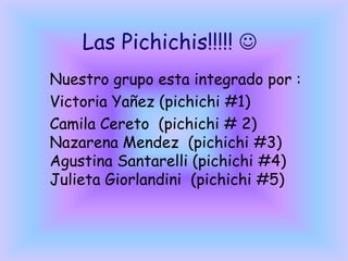 Las Pichichis!!!!! 
Nuestro grupo esta integrado por :
Victoria Yañez (pichichi #1)
Camila Cereto (pichichi # 2)
Nazarena Mendez (pichichi #3)
Agustina Santarelli (pichichi #4)
Julieta Giorlandini (pichichi #5)

 