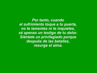 Por tanto, cuando  el sufrimiento toque a tu puerta,  no te lamentes ni te inquietes,  sé apenas un testigo de tu dolor.  Siéntete un privilegiado porque  después de las batallas,  resurge el alma.   