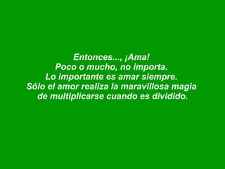 Entonces..., ¡Ama!  Poco o mucho, no importa.  Lo importante es amar siempre.  Sólo el amor realiza la maravillosa magia  de multiplicarse cuando es dividido. 