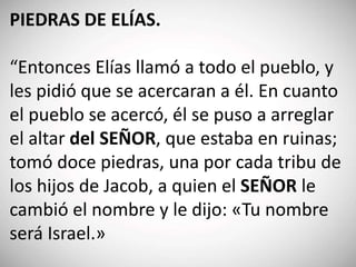 PIEDRAS DE ELÍAS.
“Entonces Elías llamó a todo el pueblo, y
les pidió que se acercaran a él. En cuanto
el pueblo se acercó, él se puso a arreglar
el altar del SEÑOR, que estaba en ruinas;
tomó doce piedras, una por cada tribu de
los hijos de Jacob, a quien el SEÑOR le
cambió el nombre y le dijo: «Tu nombre
será Israel.»
 