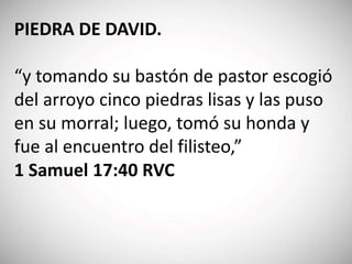 PIEDRA DE DAVID.
“y tomando su bastón de pastor escogió
del arroyo cinco piedras lisas y las puso
en su morral; luego, tomó su honda y
fue al encuentro del filisteo,”
1 Samuel 17:40 RVC
 