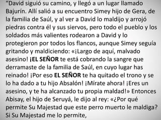 “David siguió su camino, y llegó a un lugar llamado
Bajurín. Allí salió a su encuentro Simey hijo de Gera, de
la familia de Saúl, y al ver a David lo maldijo y arrojó
piedras contra él y sus siervos, pero todo el pueblo y los
soldados más valientes rodearon a David y lo
protegieron por todos los flancos, aunque Simey seguía
gritando y maldiciendo: «¡Largo de aquí, malvado
asesino! ¡EL SEÑOR te está cobrando la sangre que
derramaste de la familia de Saúl, en cuyo lugar has
reinado! ¡Por eso EL SEÑOR te ha quitado el trono y se
lo ha dado a tu hijo Absalón! ¡Mírate ahora! ¡Eres un
asesino, y te ha alcanzado tu propia maldad!» Entonces
Abisay, el hijo de Seruyá, le dijo al rey: «¿Por qué
permite Su Majestad que este perro muerto le maldiga?
Si Su Majestad me lo permite,
 