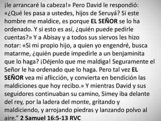 ¡le arrancaré la cabeza!» Pero David le respondió:
«¿Qué les pasa a ustedes, hijos de Seruyá? Si este
hombre me maldice, es porque EL SEÑOR se lo ha
ordenado. Y si esto es así, ¿quién puede pedirle
cuentas?» Y a Abisay y a todos sus siervos les hizo
notar: «Si mi propio hijo, a quien yo engendré, busca
matarme, ¿quién puede impedirle a un benjaminita
que lo haga? ¡Déjenlo que me maldiga! Seguramente el
Señor le ha ordenado que lo haga. Pero tal vez EL
SEÑOR vea mi aflicción, y convierta en bendición las
maldiciones que hoy recibo.» Y mientras David y sus
seguidores continuaban su camino, Simey iba delante
del rey, por la ladera del monte, gritando y
maldiciendo, y arrojando piedras y lanzando polvo al
aire.” 2 Samuel 16:5-13 RVC
 