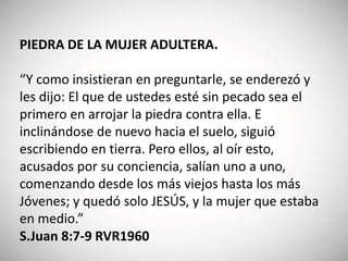 PIEDRA DE LA MUJER ADULTERA.
“Y como insistieran en preguntarle, se enderezó y
les dijo: El que de ustedes esté sin pecado sea el
primero en arrojar la piedra contra ella. E
inclinándose de nuevo hacia el suelo, siguió
escribiendo en tierra. Pero ellos, al oír esto,
acusados por su conciencia, salían uno a uno,
comenzando desde los más viejos hasta los más
Jóvenes; y quedó solo JESÚS, y la mujer que estaba
en medio.”
S.Juan 8:7-9 RVR1960
 