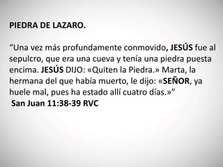 PIEDRA DE LAZARO.
“Una vez más profundamente conmovido, JESÚS fue al
sepulcro, que era una cueva y tenía una piedra puesta
encima. JESÚS DIJO: «Quiten la Piedra.» Marta, la
hermana del que había muerto, le dijo: «SEÑOR, ya
huele mal, pues ha estado allí cuatro días.»”
San Juan 11:38-39 RVC
 
