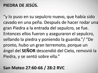 PIEDRA DE JESÚS.
“y lo puso en su sepulcro nuevo, que había sido
cavado en una peña. Después de hacer rodar una
gran Piedra a la entrada del sepulcro, se fue.
Entonces ellos fueron y aseguraron el sepulcro,
sellando la piedra y poniendo la guardia.”/ “De
pronto, hubo un gran terremoto, porque un
ángel del SEÑOR descendió del Cielo, removió la
Piedra, y se sentó sobre ella.”
San Mateo 27:60-66 / 28:2 RVC
 