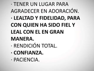 · TENER UN LUGAR PARA
AGRADECER EN ADORACIÓN.
· LEALTAD Y FIDELIDAD, PARA
CON QUIEN HA SIDO FIEL Y
LEAL CON EL EN GRAN
MANERA.
· RENDICIÓN TOTAL.
· CONFIANZA.
· PACIENCIA.
 