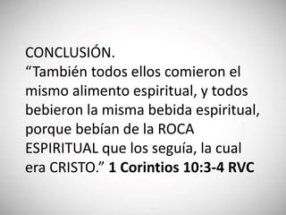 CONCLUSIÓN.
“También todos ellos comieron el
mismo alimento espiritual, y todos
bebieron la misma bebida espiritual,
porque bebían de la ROCA
ESPIRITUAL que los seguía, la cual
era CRISTO.” 1 Corintios 10:3-4 RVC
 
