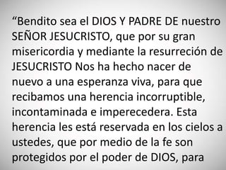 “Bendito sea el DIOS Y PADRE DE nuestro
SEÑOR JESUCRISTO, que por su gran
misericordia y mediante la resurreción de
JESUCRISTO Nos ha hecho nacer de
nuevo a una esperanza viva, para que
recibamos una herencia incorruptible,
incontaminada e imperecedera. Esta
herencia les está reservada en los cielos a
ustedes, que por medio de la fe son
protegidos por el poder de DIOS, para
 