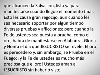 que alcancen la Salvación, lista ya para
manifestarse cuando llegue el momento final.
Esto les causa gran regocijo, aun cuando les
sea necesario soportar por algún tiempo
diversas pruebas y aflicciones; pero cuando la
Fe de ustedes sea puesta a prueba, como el
oro, habrá de manifestarse en Alabanza, Gloria
y Honra el día que JESUCRISTO se revele. El oro
es perecedero y, sin embargo, se Prueba en el
Fuego; ¡y la Fe de ustedes es mucho más
preciosa que el oro! Ustedes aman a
JESUCRISTO sin haberlo visto,
 