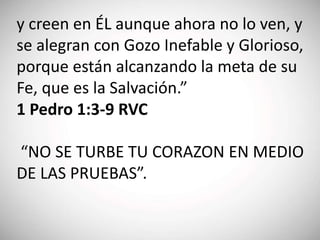 y creen en ÉL aunque ahora no lo ven, y
se alegran con Gozo Inefable y Glorioso,
porque están alcanzando la meta de su
Fe, que es la Salvación.”
1 Pedro 1:3-9 RVC
“NO SE TURBE TU CORAZON EN MEDIO
DE LAS PRUEBAS”.
 