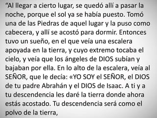 “Al llegar a cierto lugar, se quedó allí a pasar la
noche, porque el sol ya se había puesto. Tomó
una de las Piedras de aquel lugar y la puso como
cabecera, y allí se acostó para dormir. Entonces
tuvo un sueño, en el que veía una escalera
apoyada en la tierra, y cuyo extremo tocaba el
cielo, y veía que los ángeles de DIOS subían y
bajaban por ella. En lo alto de la escalera, veía al
SEÑOR, que le decía: «YO SOY el SEÑOR, el DIOS
de tu padre Abrahán y el DIOS de Isaac. A ti y a
tu descendencia les daré la tierra donde ahora
estás acostado. Tu descendencia será como el
polvo de la tierra,
 