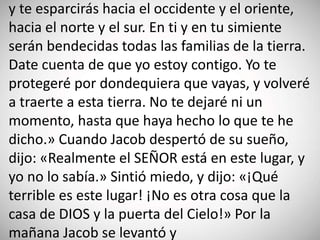 y te esparcirás hacia el occidente y el oriente,
hacia el norte y el sur. En ti y en tu simiente
serán bendecidas todas las familias de la tierra.
Date cuenta de que yo estoy contigo. Yo te
protegeré por dondequiera que vayas, y volveré
a traerte a esta tierra. No te dejaré ni un
momento, hasta que haya hecho lo que te he
dicho.» Cuando Jacob despertó de su sueño,
dijo: «Realmente el SEÑOR está en este lugar, y
yo no lo sabía.» Sintió miedo, y dijo: «¡Qué
terrible es este lugar! ¡No es otra cosa que la
casa de DIOS y la puerta del Cielo!» Por la
mañana Jacob se levantó y
 