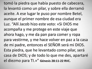 tomó la piedra que había puesto de cabecera,
la levantó como un pilar, y sobre ella derramó
aceite. A ese lugar le puso por nombre Betel,
aunque el primer nombre de esa ciudad era
Luz. “Allí Jacob hizo este voto: «Si DIOS me
acompaña y me protege en este viaje que
ahora hago, y me da pan para comer y ropa
para vestirme, y me hace volver en paz a la casa
de mi padre, entonces el SEÑOR será mi DIOS.
Esta piedra, que he levantado como pilar, será
casa de DIOS; y de todo lo que me des, apartaré
el diezmo para TI.»” Génesis 28:11-22 RVC.
 