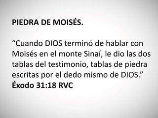 PIEDRA DE MOISÉS.
“Cuando DIOS terminó de hablar con
Moisés en el monte Sinaí, le dio las dos
tablas del testimonio, tablas de piedra
escritas por el dedo mismo de DIOS.”
Éxodo 31:18 RVC
 