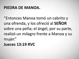 PIEDRA DE MANOA.
“Entonces Manoa tomó un cabrito y
una ofrenda, y los ofreció al SEÑOR
sobre una peña; el ángel, por su parte,
realizó un milagro frente a Manoa y su
mujer.”
Jueces 13:19 RVC
 