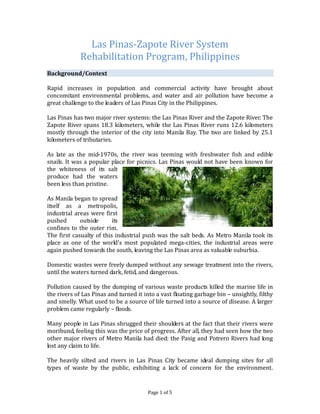 Las Pinas-Zapote River System
             Rehabilitation Program, Philippines
Background/Context

Rapid increases in population and commercial activity have brought about
concomitant environmental problems, and water and air pollution have become a
great challenge to the leaders of Las Pinas City in the Philippines.

Las Pinas has two major river systems: the Las Pinas River and the Zapote River. The
Zapote River spans 18.3 kilometers, while the Las Pinas River runs 12.6 kilometers
mostly through the interior of the city into Manila Bay. The two are linked by 25.1
kilometers of tributaries.

As late as the mid-1970s, the river was teeming with freshwater fish and edible
snails. It was a popular place for picnics. Las Pinas would not have been known for
the whiteness of its salt
produce had the waters
been less than pristine.

As Manila began to spread
itself as a metropolis,
industrial areas were first
pushed       outside      its
confines to the outer rim.
The first casualty of this industrial push was the salt beds. As Metro Manila took its
place as one of the world's most populated mega-cities, the industrial areas were
again pushed towards the south, leaving the Las Pinas area as valuable suburbia.

Domestic wastes were freely dumped without any sewage treatment into the rivers,
until the waters turned dark, fetid, and dangerous.

Pollution caused by the dumping of various waste products killed the marine life in
the rivers of Las Pinas and turned it into a vast floating garbage bin – unsightly, filthy
and smelly. What used to be a source of life turned into a source of disease. A larger
problem came regularly – floods.

Many people in Las Pinas shrugged their shoulders at the fact that their rivers were
moribund, feeling this was the price of progress. After all, they had seen how the two
other major rivers of Metro Manila had died: the Pasig and Potrero Rivers had long
lost any claim to life.

The heavily silted and rivers in Las Pinas City became ideal dumping sites for all
types of waste by the public, exhibiting a lack of concern for the environment.


                                        Page 1 of 5
 
