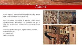 Gotico
El arte gótico se desarrolló entre los siglos XII y XVI , época
de gran desarrollo económico y cultural.
Gótico se tiende a aumentar el realismo y naturalismo,
aproximándose a la imitación a la naturaleza que será el
ideal del renacimiento, incluyendo la representación de
paisajes
Frescos (capa de cal apagada, pigmento base de oxido).
Pintura sobre tabla
Los manuscritos
La pintura al óleo

 