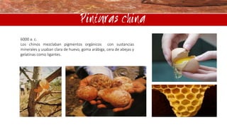 Pinturas china
6000 a. c.
Los chinos mezclaban pigmentos orgánicos con sustancias
minerales y usaban clara de huevo, goma arábiga, cera de abejas y
gelatinas como ligantes.

 