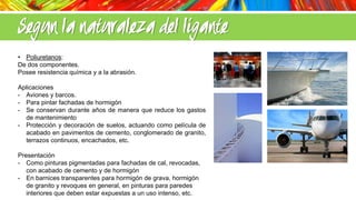 Segun la naturaleza del ligante
• Poliuretanos:
De dos componentes.
Posee resistencia química y a la abrasión.
Aplicaciones
- Aviones y barcos.
- Para pintar fachadas de hormigón
- Se conservan durante años de manera que reduce los gastos
de mantenimiento
- Protección y decoración de suelos, actuando como película de
acabado en pavimentos de cemento, conglomerado de granito,
terrazos continuos, encachados, etc.
Presentación
- Como pinturas pigmentadas para fachadas de cal, revocadas,
con acabado de cemento y de hormigón
- En barnices transparentes para hormigón de grava, hormigón
de granito y revoques en general, en pinturas para paredes
interiores que deben estar expuestas a un uso intenso, etc.

 