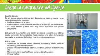 Segun la naturaleza del ligante
Caucho clorado:
Es un tipo de pintura obtenida por disolución de caucho natural y un
tratamiento posterior con cloro.
- Perfecta adherencia al hierro
- Rápido secado y una excelente resistencia al agua y a las humedades.
- Es poco flexible y tiene una muy difícil aplicación con pistola
proyectora,
Esta pintura desempeñará una acción protectora y aislante que abarca
desde corrección de humedades, hasta realizar una labor de fungicida
para evitar la anidación de hongos y de otros microorganismos.
Aplicaciones
- Superficies de madera, metal, cemento, hormigón y ladrillo visto en
fachadas y paredes medianeras.
- pintado y mantenimiento de albercas, cisternas, plantas de tratamiento,
etc.
- Mantenimiento de cuartos fríos o cámaras de refrigeración
- Pintura Trafico

 