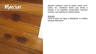 Manchas

Algunas maderas como la caoba, cedro, pino,
ciprés, etc. Contienen tanino que tiende a
emigrar a la superficie produciendo manchas
oscuras, mas notorias en colores claros.
Solución
Lavar el área con agua y detergente, la madera
siempre debe llevar

 