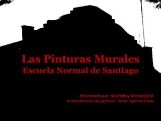 Las Pinturas Murales
Escuela Normal de Santiago
Presentado por: Mordahay Melamed M.
A consideración del profesor: Víctor Espinosa Grant.
 