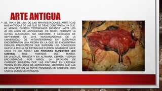ARTE ANTIGUA
• SE TRATA DE UNA DE LAS MANIFESTACIONES ARTÍSTICAS
MÁS ANTIGUAS DE LAS QUE SE TIENE CONSTANCIA, YA QUE,
AL MENOS, EXISTEN TESTIMONIOS DATADOS HASTA LOS
40 000 AÑOS DE ANTIGÜEDAD, ES DECIR, DURANTE LA
ÚLTIMA GLACIACIÓN. NO OBSTANTE, A MEDIADOS DE
SEPTIEMBRE DE 2018, INVESTIGADORES DE LA
UNIVERSIDAD DE WITWATERSRAND EN SUDÁFRICA
ENCONTRARON UNA PIEDRA EN LA QUE SE ENCUENTRAN
DIBUJOS PALEOLÍTICOS QUE SUPERAN LOS CONOCIDOS
HASTA LA FECHA. SE ESTIMA QUE FUERON GRABADOS HACE
UNOS 73 000 AÑOS.1 LAS PINTURAS RUPESTRES (EN
CUEVAS) MÁS FAMOSAS DEL MUNDO,
EN LASCAUX, FRANCIA Y EN ALTAMIRA, ESPAÑA, FUERON
ENCONTRADAS POR NIÑOS. LA DATACIÓN DE
CARBONO MUESTRA QUE LAS PINTURAS EN LASCAUX
TIENEN 20 000 AÑOS DE ANTIGÜEDAD, MIENTRAS QUE LAS
DE CHAUVET, EN LA PARTE FRANCESA DE ARDÈCHE, SON
CASI EL DOBLE DE ANTIGUAS.
 