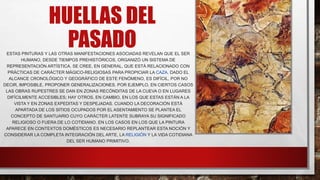HUELLAS DEL
PASADO
ESTAS PINTURAS Y LAS OTRAS MANIFESTACIONES ASOCIADAS REVELAN QUE EL SER
HUMANO, DESDE TIEMPOS PREHISTÓRICOS, ORGANIZÓ UN SISTEMA DE
REPRESENTACIÓN ARTÍSTICA. SE CREE, EN GENERAL, QUE ESTÁ RELACIONADO CON
PRÁCTICAS DE CARÁCTER MÁGICO-RELIGIOSAS PARA PROPICIAR LA CAZA. DADO EL
ALCANCE CRONOLÓGICO Y GEOGRÁFICO DE ESTE FENÓMENO, ES DIFÍCIL, POR NO
DECIR, IMPOSIBLE, PROPONER GENERALIZACIONES. POR EJEMPLO, EN CIERTOS CASOS
LAS OBRAS RUPESTRES SE DAN EN ZONAS RECÓNDITAS DE LA CUEVA O EN LUGARES
DIFÍCILMENTE ACCESIBLES; HAY OTROS, EN CAMBIO, EN LOS QUE ESTAS ESTÁN A LA
VISTA Y EN ZONAS EXPEDITAS Y DESPEJADAS. CUANDO LA DECORACIÓN ESTÁ
APARTADA DE LOS SITIOS OCUPADOS POR EL ASENTAMIENTO SE PLANTEA EL
CONCEPTO DE SANTUARIO CUYO CARÁCTER LATENTE SUBRAYA SU SIGNIFICADO
RELIGIOSO O FUERA DE LO COTIDIANO. EN LOS CASOS EN LOS QUE LA PINTURA
APARECE EN CONTEXTOS DOMÉSTICOS ES NECESARIO REPLANTEAR ESTA NOCIÓN Y
CONSIDERAR LA COMPLETA INTEGRACIÓN DEL ARTE, LA RELIGIÓN Y LA VIDA COTIDIANA
DEL SER HUMANO PRIMITIVO.
 