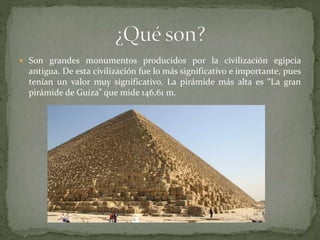  Son grandes monumentos producidos por la civilización egipcia
antigua. De esta civilización fue lo más significativo e importante, pues
tenían un valor muy significativo. La pirámide más alta es “La gran
pirámide de Guiza” que mide 146,61 m.
 
