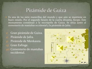  Es una de las siete maravillas del mundo y que aún se mantiene en
buen estado. Por el segundo faraón de la cuarta dinastía, Keops. Este
monumento constituye a la necrópolis de Guiza. Se sitúa junto al
cementerio de mastabas occidental y la pirámide de Jafra.
1) Gran pirámide de Guiza.
2) Pirámide de Jafra.
3) Pirámide de Menkaura.
13) Gran Esfinge.
30) Cementerio de mastabas
occidental.
 