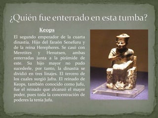 Keops
El segundo emperador de la cuarta
dinastía. Hijo del faraón Senefuru y
de la reina Herepheres. Se casó con
Meretites y Henutsen, ambas
enterradas junta a la pirámide de
este. Su hijo mayor no pudo
sucederle, por tanto, la dinastía se
dividió en tres linajes. El tercero de
los cuales surgió Jafra. El reinado de
Keops, también conocido como Jufu,
fue el reinado que alcanzó el mayor
poder, pues toda la concentración de
poderes la tenía Jufu.
 