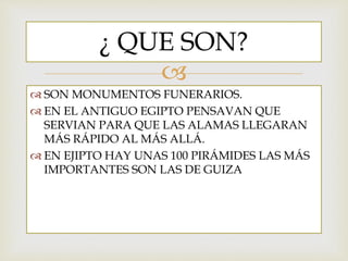 
SON MONUMENTOS FUNERARIOS.
EN EL ANTIGUO EGIPTO PENSAVAN QUE
SERVIAN PARA QUE LAS ALAMAS LLEGARAN
MÁS RÁPIDO AL MÁS ALLÁ.
EN EJIPTO HAY UNAS 100 PIRÁMIDES LAS MÁS
IMPORTANTES SON LAS DE GUIZA
¿ QUE SON?