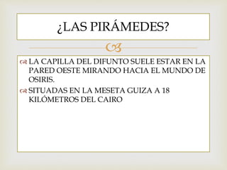 
LA CAPILLA DEL DIFUNTO SUELE ESTAR EN LA
PARED OESTE MIRANDO HACIA EL MUNDO DE
OSIRIS.
SITUADAS EN LA MESETA GUIZA A 18
KILÓMETROS DEL CAIRO
¿LAS PIRÁMEDES?