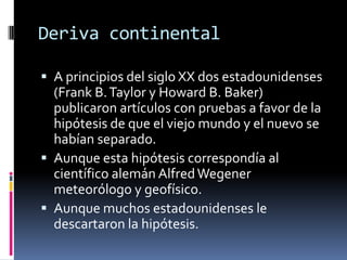 Deriva continental
 A principios del siglo XX dos estadounidenses

(Frank B. Taylor y Howard B. Baker)
publicaron artículos con pruebas a favor de la
hipótesis de que el viejo mundo y el nuevo se
habían separado.
 Aunque esta hipótesis correspondía al
científico alemán Alfred Wegener
meteorólogo y geofísico.
 Aunque muchos estadounidenses le
descartaron la hipótesis.

 