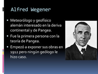 Alfred Wegener
 Meteorólogo y geofísico

alemán interesado en la deriva
continental y de Pangea.
 Fue la primera persona con la
teoría de Pangea.
 Empezó a exponer sus obras en
1912 pero ningún geólogo le
hizo caso.

 