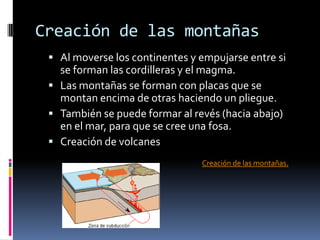 Creación de las montañas
 Al moverse los continentes y empujarse entre si

se forman las cordilleras y el magma.
 Las montañas se forman con placas que se
montan encima de otras haciendo un pliegue.
 También se puede formar al revés (hacia abajo)
en el mar, para que se cree una fosa.
 Creación de volcanes
Creación de las montañas.

 