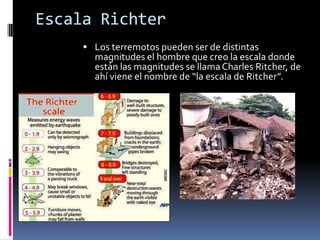Escala Richter
 Los terremotos pueden ser de distintas

magnitudes el hombre que creo la escala donde
están las magnitudes se llama Charles Ritcher, de
ahí viene el nombre de “la escala de Ritcher”.

 