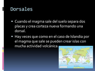Dorsales
 Cuando el magma sale del suelo separa dos

placas y crea corteza nueva formando una
dorsal.
 Hay veces que como en el caso de Islandia por
el magma que sale se pueden crear islas con
mucha actividad volcánica.

 