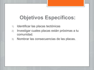 Objetivos Específicos:
1) Identificar las placas tectónicas
2) Investigar cuales placas están próximas a tu
comunidad.
3) Nombrar las consecuencias de las placas.
 