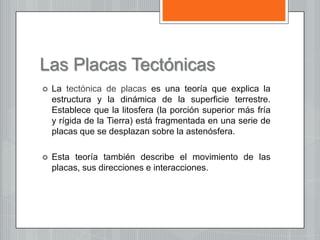 Las Placas Tectónicas
 La tectónica de placas es una teoría que explica la
estructura y la dinámica de la superficie terrestre.
Establece que la litosfera (la porción superior más fría
y rígida de la Tierra) está fragmentada en una serie de
placas que se desplazan sobre la astenósfera.
 Esta teoría también describe el movimiento de las
placas, sus direcciones e interacciones.
 