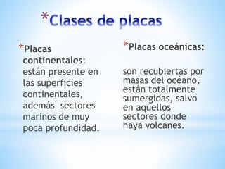 *Placas
continentales:
están presente en
las superficies
continentales,
además sectores
marinos de muy
poca profundidad.
*Placas oceánicas:
son recubiertas por
masas del océano,
están totalmente
sumergidas, salvo
en aquellos
sectores donde
haya volcanes.
 