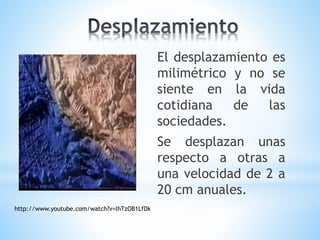 El desplazamiento es
milimétrico y no se
siente en la vida
cotidiana de las
sociedades.
Se desplazan unas
respecto a otras a
una velocidad de 2 a
20 cm anuales.
http://www.youtube.com/watch?v=lhTzOB1LfDk
 