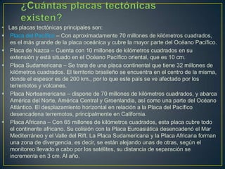 • Las placas tectónicas principales son:
 Placa del Pacífico – Con aproximadamente 70 millones de kilómetros cuadrados,
es el más grande de la placa oceánica y cubre la mayor parte del Océano Pacífico.
 Placa de Nazca – Cuenta con 10 millones de kilómetros cuadrados en su
extensión y está situado en el Océano Pacífico oriental, que es 10 cm.
 Placa Sudamericana – Se trata de una placa continental que tiene 32 millones de
kilómetros cuadrados. El territorio brasileño se encuentra en el centro de la misma,
donde el espesor es de 200 km., por lo que este país se ve afectado por los
terremotos y volcanes.
 Placa Norteamericana – dispone de 70 millones de kilómetros cuadrados, y abarca
América del Norte, América Central y Groenlandia, así como una parte del Océano
Atlántico. El desplazamiento horizontal en relación a la Placa del Pacífico
desencadena terremotos, principalmente en California.
 Placa Africana – Con 65 millones de kilómetros cuadrados, esta placa cubre todo
el continente africano. Su colisión con la Placa Euroasiática desencadenó el Mar
Mediterráneo y el Valle del Rift. La Placa Sudamericana y la Placa Africana forman
una zona de divergencia, es decir, se están alejando unas de otras, según el
monitoreo llevado a cabo por los satélites, su distancia de separación se
incrementa en 3 cm. Al año.
 