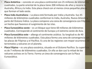  Placa Antártica – consiste en una placa continental con 25 millones de kilómetros
cuadrados. La parte oriental de la placa tiene 200 millones de años y recorre la
Australia, África y la India. Esta placa chocó con al menos cinco pequeñas placas
que forman el lado oeste.
 Placa Indo-Australiana – La placa está formada por India y Australia. Sus 45
millones de kilómetros cuadrados conforman la India, Australia, Nueva Zelanda y
parte del Océano Índico. La placa compone una zona de convergencia con Filipinas,
un hecho que favorece el surgimiento de las islas.
 Placa Euroasiática oeste – es un bloque que tiene 60 millones de kilómetros
cuadrados. Corresponde al continente de Europa y el extremo oeste de Asia.
 Placa Euroasiática este – alberga el continente asiático. Su longitud es de 40
millones de kilómetros cuadrados. Esta placa forma una zona de convergencia con
las placas de Filipinas y el Pacífico. Es una de las regiones con mayor ocurrencia de
terremotos y volcanes en el planeta.
 Placa Filipina – es una placa oceánica, situada en el Océano Pacífico. Su superficie
es de 7 millones de kilómetros cuadrados. En ella se dan casi la mitad de los
volcanes activos en la Tierra. Forma un área de convergencia con la Placa
Euroasiática.
 