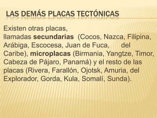 LAS DEMÁS PLACAS TECTÓNICAS
Existen otras placas,
llamadas secundarias (Cocos, Nazca, Filipina,
Arábiga, Escocesa, Juan de Fuca, del
Caribe), microplacas (Birmania, Yangtze, Timor,
Cabeza de Pájaro, Panamá) y el resto de las
placas (Rivera, Farallón, Ojotsk, Amuria, del
Explorador, Gorda, Kula, Somalí, Sunda).
 
