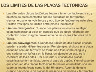 LOS LÍMITES DE LAS PLACAS TECTÓNICAS
 Las diferentes placas tectónicas llegan a tener contacto entre sí, y
muchos de estos contactos son los culpables de terremotos,
sismos, erupciones volcánicas y otro tipo de fenómenos naturales.
Existen tres tipos de límites entre placas tectónicas:
 Límites divergentes: Cuando dos placas tectónicas se alejan
estas comienzan a dejar un espacio que es luego rellenado por
contenido como magma proveniente de las capas inferiores de la
Tierra.
 Límites convergentes: Cuando los límites de dos placas chocan
pueden suceder diferentes cosas. Por ejemplo: si choca una placa
oceánica con una terrestre se forma una fosa sobre el agua y
una cadena montañosa en la tierra, un ejemplo de esto es la
cordillera de los Andes. Por otro lado si chocan dos placas
oceánicas se forman islas, como el caso de Japón. Y en el caso de
que choquen dos placas tectónicas terrestres el resultado son las
cadenas montañosas como la del Himalaya. Además de esto
 