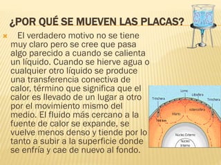 ¿POR QUÉ SE MUEVEN LAS PLACAS?
 El verdadero motivo no se tiene
muy claro pero se cree que pasa
algo parecido a cuando se calienta
un líquido. Cuando se hierve agua o
cualquier otro líquido se produce
una transferencia conectiva de
calor, término que significa que el
calor es llevado de un lugar a otro
por el movimiento mismo del
medio. El fluido más cercano a la
fuente de calor se expande, se
vuelve menos denso y tiende por lo
tanto a subir a la superficie donde
se enfría y cae de nuevo al fondo.
 