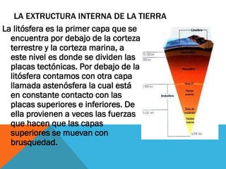 LA EXTRUCTURA INTERNA DE LA TIERRA
La litósfera es la primer capa que se
encuentra por debajo de la corteza
terrestre y la corteza marina, a
este nivel es donde se dividen las
placas tectónicas. Por debajo de la
litósfera contamos con otra capa
llamada astenósfera la cual está
en constante contacto con las
placas superiores e inferiores. De
ella provienen a veces las fuerzas
que hacen que las capas
superiores se muevan con
brusquedad.
 